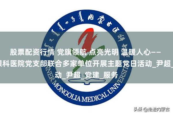 股票配资行情 党旗领航 点亮光明 温暖人心—— 南宁爱尔眼科医院党支部联合多家单位开展主题党日活动_尹超_党建_服务
