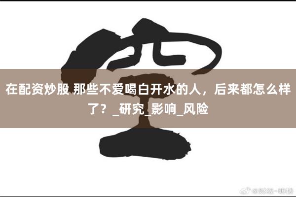 在配资炒股 那些不爱喝白开水的人，后来都怎么样了？_研究_影响_风险