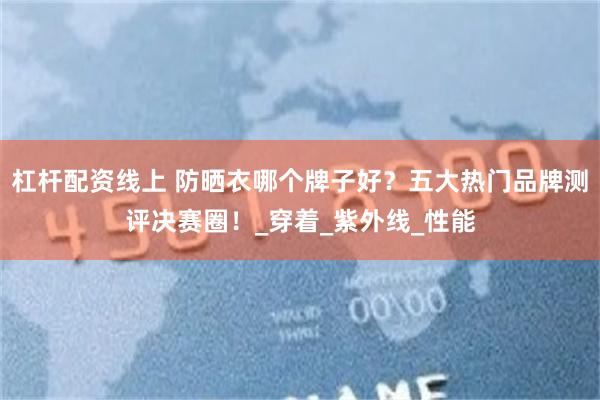 杠杆配资线上 防晒衣哪个牌子好？五大热门品牌测评决赛圈！_穿着_紫外线_性能