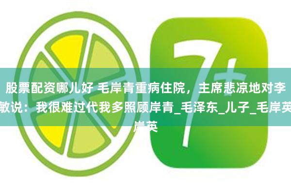 股票配资哪儿好 毛岸青重病住院，主席悲凉地对李敏说：我很难过代我多照顾岸青_毛泽东_儿子_毛岸英