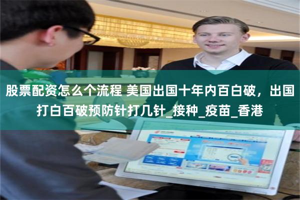 股票配资怎么个流程 美国出国十年内百白破，出国打白百破预防针打几针_接种_疫苗_香港