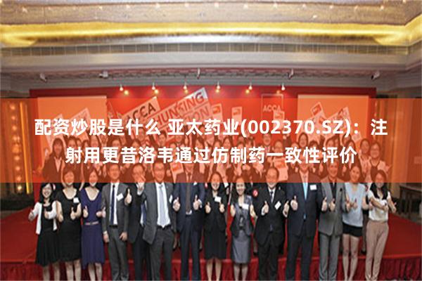 配资炒股是什么 亚太药业(002370.SZ)：注射用更昔洛韦通过仿制药一致性评价