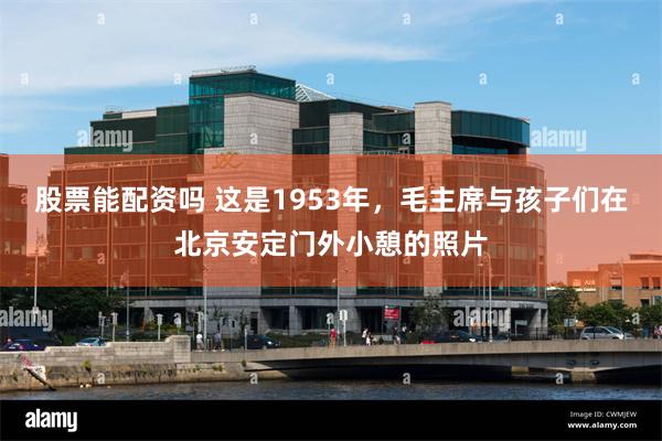 股票能配资吗 这是1953年，毛主席与孩子们在北京安定门外小憩的照片