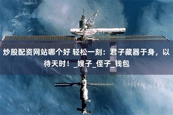 炒股配资网站哪个好 轻松一刻：君子藏器于身，以待天时！_嫂子_侄子_钱包