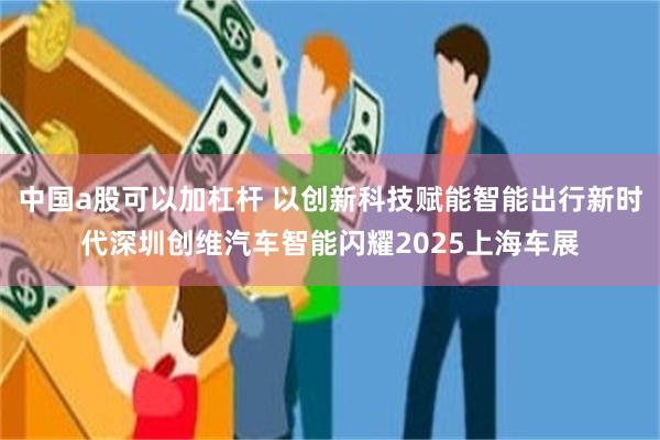 中国a股可以加杠杆 以创新科技赋能智能出行新时代深圳创维汽车智能闪耀2025上海车展