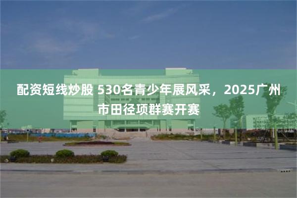 配资短线炒股 530名青少年展风采，2025广州市田径项群赛开赛
