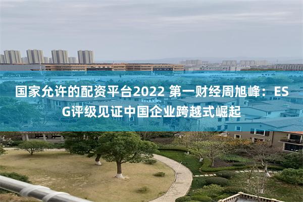 国家允许的配资平台2022 第一财经周旭峰：ESG评级见证中国企业跨越式崛起