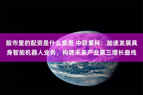 股市里的配资是什么意思 中联重科：加速发展具身智能机器人业务，构建未来产业第三增长曲线