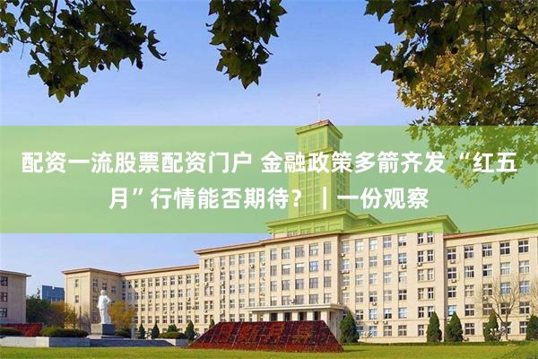 配资一流股票配资门户 金融政策多箭齐发 “红五月”行情能否期待?|一份观察