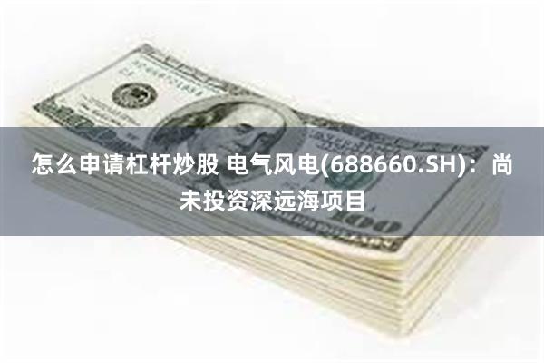 怎么申请杠杆炒股 电气风电(688660.SH)：尚未投资深远海项目