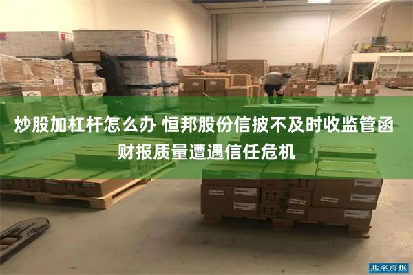炒股加杠杆怎么办 恒邦股份信披不及时收监管函 财报质量遭遇信任危机