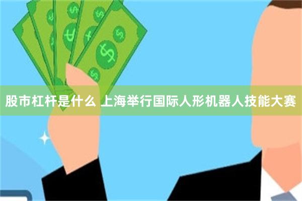 股市杠杆是什么 上海举行国际人形机器人技能大赛