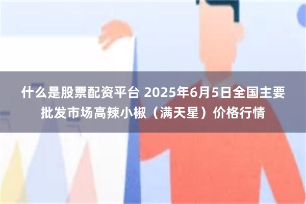 什么是股票配资平台 2025年6月5日全国主要批发市场高辣小椒（满天星）价格行情
