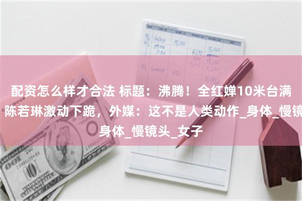 配资怎么样才合法 标题：沸腾！全红婵10米台满分夺冠，陈若琳激动下跪，外媒：这不是人类动作_身体_慢镜头_女子