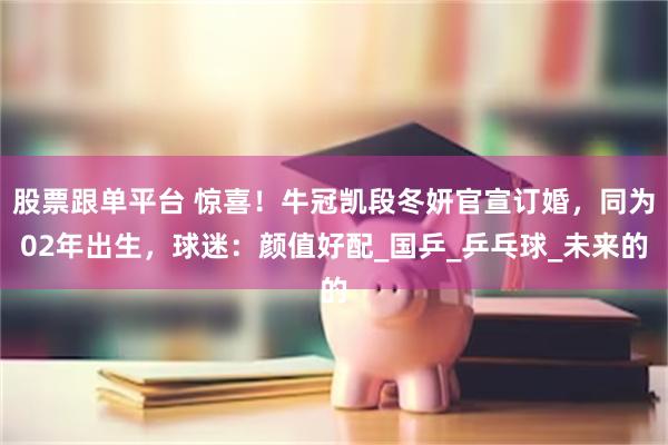 股票跟单平台 惊喜！牛冠凯段冬妍官宣订婚，同为02年出生，球迷：颜值好配_国乒_乒乓球_未来的