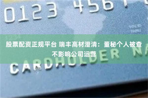 股票配资正规平台 瑞丰高材澄清：董秘个人被查不影响公司运营