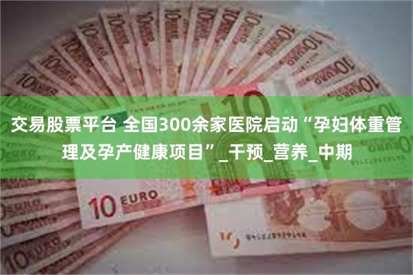 交易股票平台 全国300余家医院启动“孕妇体重管理及孕产健康项目”_干预_营养_中期