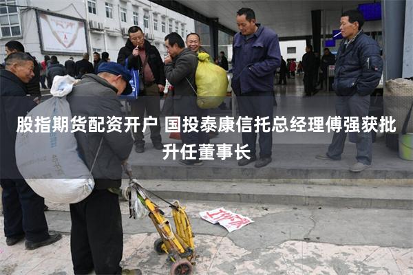 股指期货配资开户 国投泰康信托总经理傅强获批升任董事长
