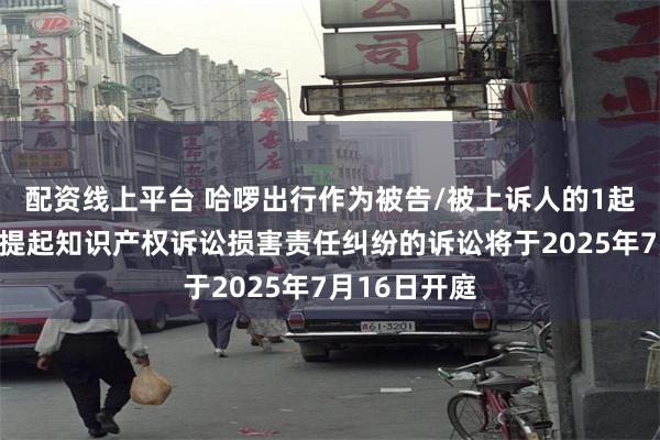 配资线上平台 哈啰出行作为被告/被上诉人的1起涉及因恶意提起知识产权诉讼损害责任纠纷的诉讼将于2025年7月16日开庭