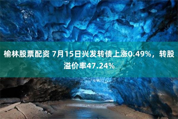 榆林股票配资 7月15日兴发转债上涨0.49%，转股溢价率47.24%