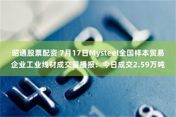 昭通股票配资 7月17日Mysteel全国样本贸易企业工业线材成交量播报：今日成交2.59万吨