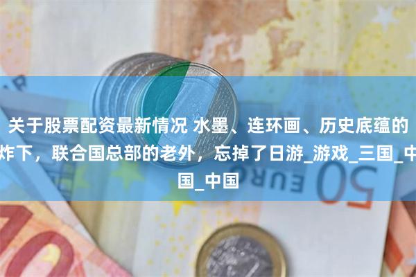 关于股票配资最新情况 水墨、连环画、历史底蕴的轰炸下，联合国总部的老外，忘掉了日游_游戏_三国_中国