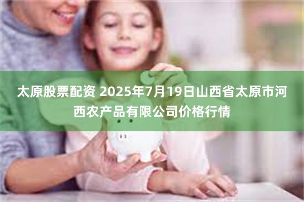 太原股票配资 2025年7月19日山西省太原市河西农产品有限公司价格行情