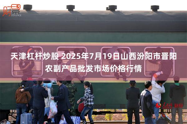 天津杠杆炒股 2025年7月19日山西汾阳市晋阳农副产品批发市场价格行情