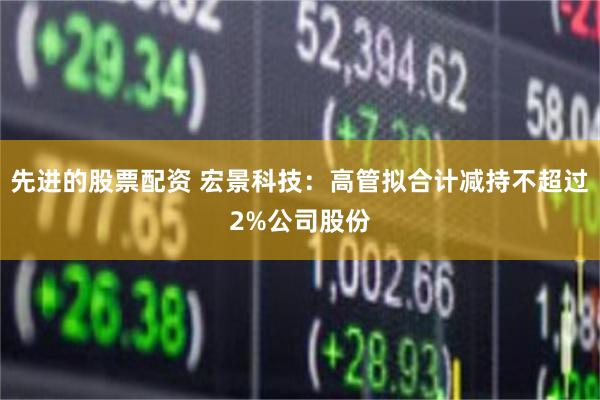 先进的股票配资 宏景科技：高管拟合计减持不超过2%公司股份