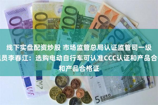 线下实盘配资炒股 市场监管总局认证监管司一级巡视员李春江：选购电动自行车可认准CCC认证和产品合格证