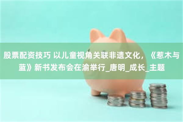 股票配资技巧 以儿童视角关联非遗文化，《惹木与蓝》新书发布会在渝举行_唐明_成长_主题