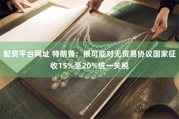 配资平台网址 特朗普：很可能对无贸易协议国家征收15%至20%统一关税