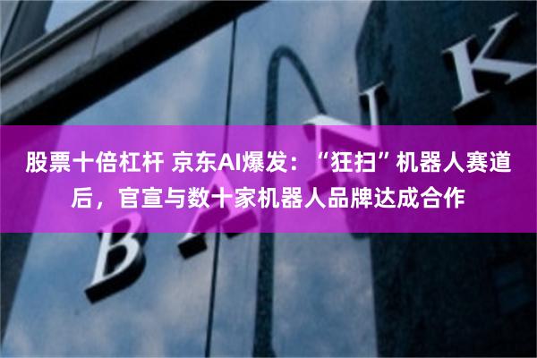 股票十倍杠杆 京东AI爆发：“狂扫”机器人赛道后，官宣与数十家机器人品牌达成合作