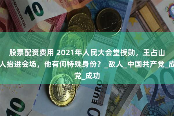 股票配资费用 2021年人民大会堂授勋，王占山被人抬进会场，他有何特殊身份？_敌人_中国共产党_成功