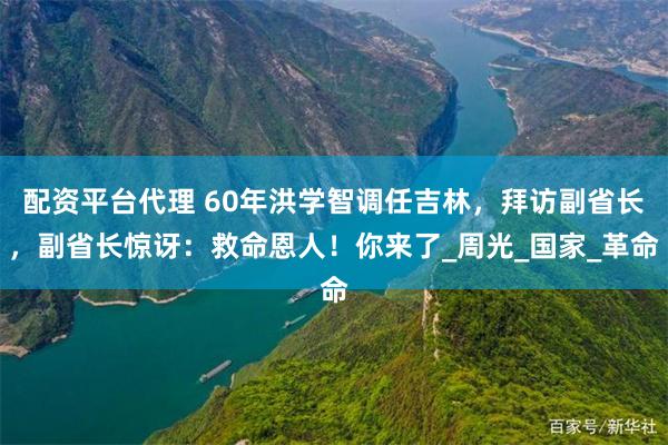 配资平台代理 60年洪学智调任吉林，拜访副省长，副省长惊讶：救命恩人！你来了_周光_国家_革命