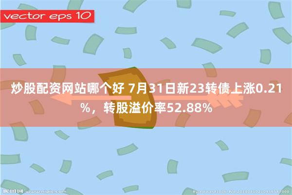 炒股配资网站哪个好 7月31日新23转债上涨0.21%，转股溢价率52.88%