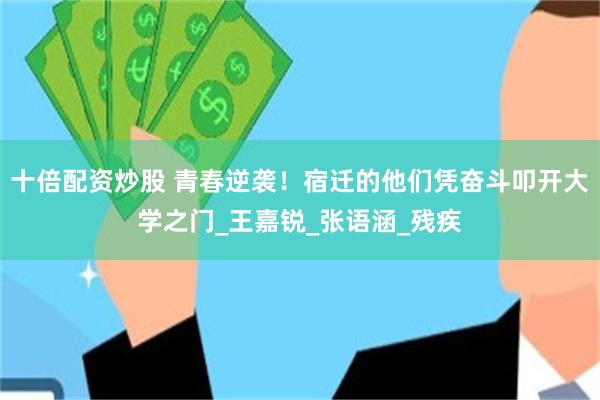 十倍配资炒股 青春逆袭！宿迁的他们凭奋斗叩开大学之门_王嘉锐_张语涵_残疾