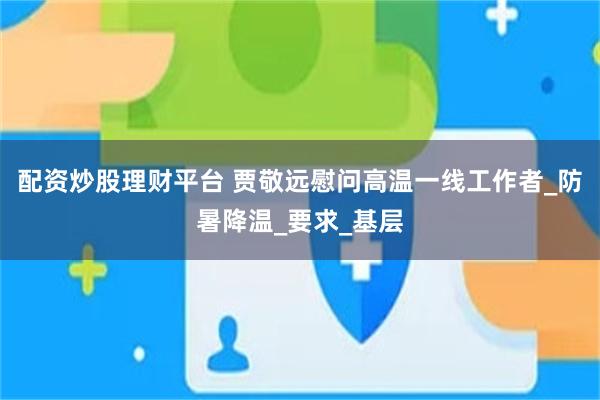 配资炒股理财平台 贾敬远慰问高温一线工作者_防暑降温_要求_基层