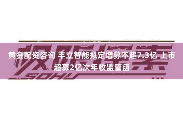 黄金配资咨询 丰立智能拟定增募不超7.3亿 上市超募2亿次年收监管函