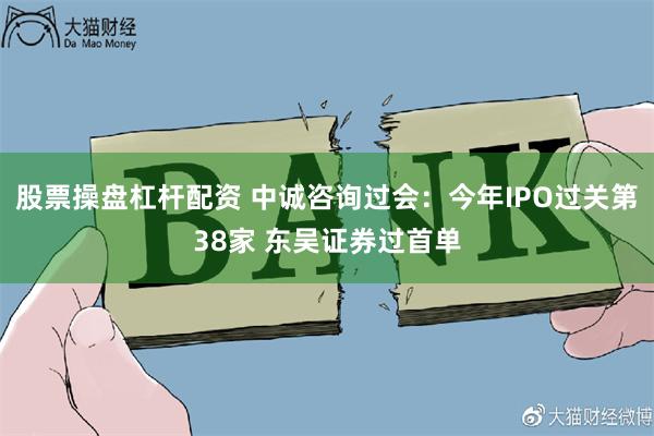 股票操盘杠杆配资 中诚咨询过会：今年IPO过关第38家 东吴证券过首单