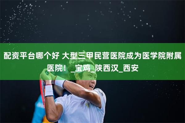 配资平台哪个好 大型三甲民营医院成为医学院附属医院！_宝鸡_陕西汉_西安