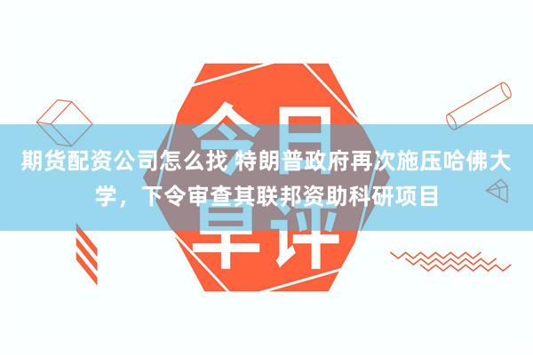 期货配资公司怎么找 特朗普政府再次施压哈佛大学，下令审查其联邦资助科研项目