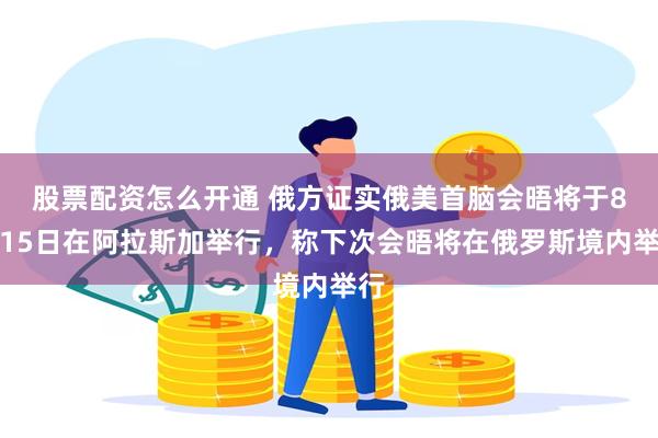 股票配资怎么开通 俄方证实俄美首脑会晤将于8月15日在阿拉斯加举行，称下次会晤将在俄罗斯境内举行