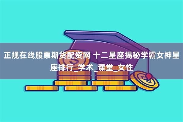 正规在线股票期货配资网 十二星座揭秘学霸女神星座排行_学术_课堂_女性