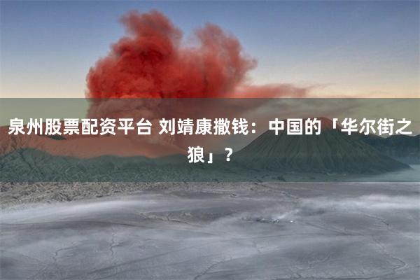 泉州股票配资平台 刘靖康撒钱：中国的「华尔街之狼」？