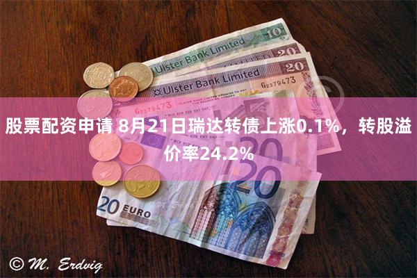 股票配资申请 8月21日瑞达转债上涨0.1%，转股溢价率24.2%