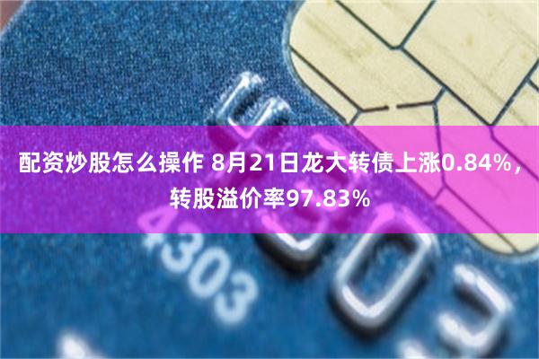 配资炒股怎么操作 8月21日龙大转债上涨0.84%，转股溢价率97.83%