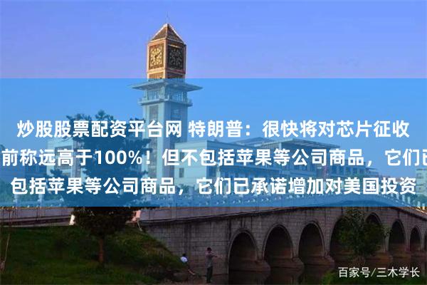 炒股股票配资平台网 特朗普：很快将对芯片征收“相当可观”关税，先前称远高于100%！但不包括苹果等公司商品，它们已承诺增加对美国投资