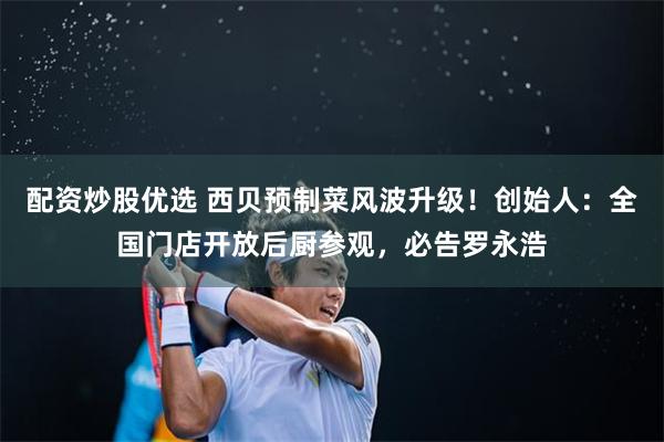 配资炒股优选 西贝预制菜风波升级！创始人：全国门店开放后厨参观，必告罗永浩