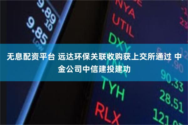 无息配资平台 远达环保关联收购获上交所通过 中金公司中信建投建功